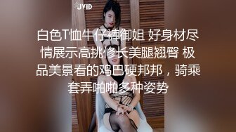 白色T恤牛仔裤御姐 好身材尽情展示高挑修长美腿翘臀 极品美景看的鸡巴硬邦邦，骑乘套弄啪啪多种姿势