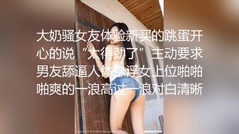 大奶骚女友体验新买的跳蛋开心的说“太得劲了”主动要求男友舔逼人体悬浮女上位啪啪啪爽的一浪高过一浪对白清晰