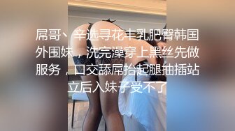 屌哥丶辛选寻花丰乳肥臀韩国外围妹，洗完澡穿上黑丝先做服务，口交舔屌抬起腿抽插站立后入妹子受不了