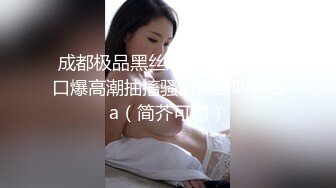 成都极品黑丝嫩妹骚母狗13口爆高潮抽搐骚话不断叫baba（简芥可约）