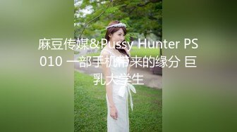 麻豆传媒&Pussy Hunter PS010 一部手机带来的缘分 巨乳大学生