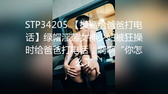 STP34205 【操逼给爸爸打电话】绿帽淫荡女神少妇被狂操时给爸爸打电话，啊啊“你怎么了