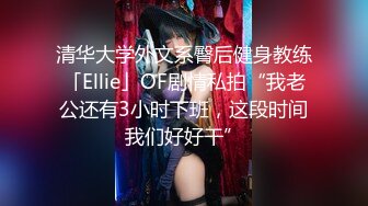 清华大学外文系臀后健身教练「Ellie」OF剧情私拍“我老公还有3小时下班，这段时间我们好好干”