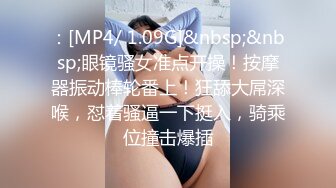 ：[MP4/ 1.09G]&nbsp;&nbsp;眼镜骚女准点开操！按摩器振动棒轮番上！狂舔大屌深喉，怼着骚逼一下挺入，骑乘位撞击爆插