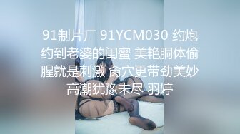 91制片厂 91YCM030 约炮约到老婆的闺蜜 美艳胴体偷腥就是刺激 肏穴更带劲美妙高潮犹豫未尽 羽婷