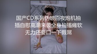 国产CD系列伪娘百夜炮机抽插自慰高潮来袭全身抽搐瘫软无力还要口一下假屌