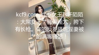 kcf9.com-性感女王Ts阡陌陌：大屌女王艹骚逼淫穴，胯下有长枪。你的反差骚逼淫妻被艹的满嘴骚话！