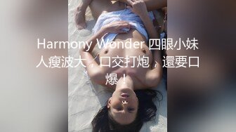 Harmony Wonder 四眼小妹人瘦波大，口交打炮，還要口爆！