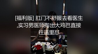 [福利版] 肛门不舒服去看医生,实习男医师掏出大鸡巴直接往逼里怼