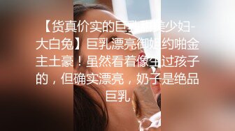 【货真价实的巨乳甜美少妇-大白兔】巨乳漂亮御姐约啪金主土豪！虽然看着像生过孩子的，但确实漂亮，奶子是绝品巨乳