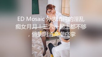 ED Mosaic 外表清纯的淫乱痴女月月！三穴一起上都不够，做到阴道高潮痉挛