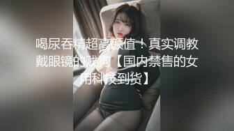 喝尿吞精超高颜值！真实调教戴眼镜的贱狗【国内禁售的女用科技到货】