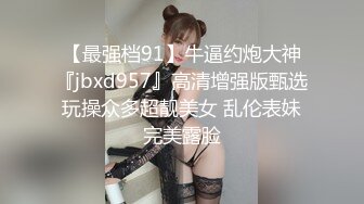 【最强档91】牛逼约炮大神『jbxd957』高清增强版甄选 玩操众多超靓美女 乱伦表妹 完美露脸