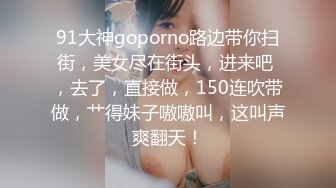 91大神goporno路边带你扫街，美女尽在街头，进来吧 ，去了，直接做，150连吹带做，艹得妹子嗷嗷叫，这叫声爽翻天！