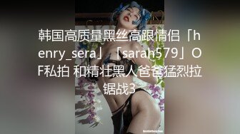 韩国高质量黑丝高跟情侣「henry_sera」「sarah579」OF私拍 和精壮黑人爸爸猛烈拉锯战3