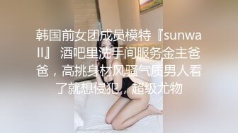 韩国前女团成员模特『sunwall』 酒吧里洗手间服务金主爸爸，高挑身材风骚气质男人看了就想侵犯，超级尤物