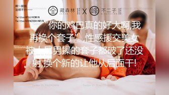 ： “你的鸡巴真的好大啊,我再换个套子”,性感援交美女被大屌男操的套子都破了还没射,换个新的让他从后面干!