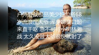 户外野战极品美少妇勾搭68岁流浪汉大爷 浑身嗙臭口起来直干呕 急不可待小树林激战 太久没做大爷很快就射了