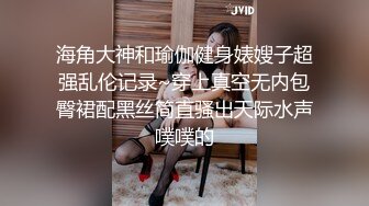 海角大神和瑜伽健身婊嫂子超强乱伦记录~穿上真空无内包臀裙配黑丝简直骚出天际水声噗噗的