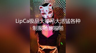 LipCa极品大神吊大活猛各种制服场景啪啪