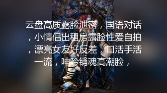 云盘高质露脸泄密，国语对话，小情侣出租房露脸性爱自拍，漂亮女友好反差，口活手活一流，呻吟销魂高潮脸，