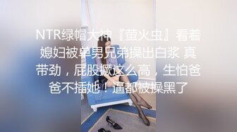 NTR绿帽大神『萤火虫』看着媳妇被单男兄弟操出白浆 真带劲，屁股撅这么高，生怕爸爸不插她！逼都被操黑了