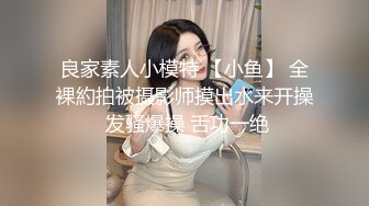 良家素人小模特 【小鱼】 全裸約拍被摄影师摸出水来开操 发骚爆操 舌功一绝