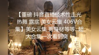 【重磅 抖音直播技术性走光 热舞 露底 美女云集 406V合集】美女云集 秀身材等等...超大合集一次看到爽！