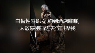 白皙性感DJ女,约到酒店啪啪,太敏感刚插进去淫叫操我