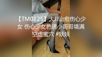 【TM0125】大JJ治愈伤心少女 伤心少女色诱小哥哥填满空虚蜜穴 #妖妖