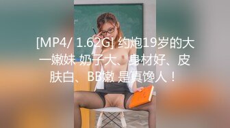 [MP4/ 1.62G] 约炮19岁的大一嫩妹 奶子大、身材好、皮肤白、BB嫩 是真馋人！