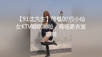 【91沈先生】带着00后小仙女KTV唱歌啪啪，商场更衣室啪啪