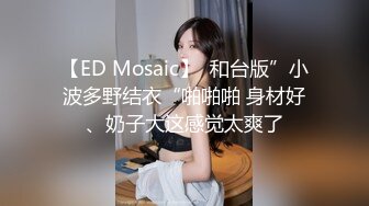 【ED Mosaic】  和台版”小波多野结衣“啪啪啪 身材好、奶子大这感觉太爽了