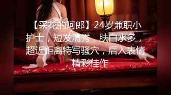 【采花的阿郎】24岁兼职小护士，短发清秀，肤白水多，超近距离特写骚穴，后入表情，精彩佳作