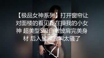 【极品女神系列】打开窗帘让对面楼的看见我在操我的小女神 超美型S级白嫩披肩完美身材 后入猛操浪叫太骚了