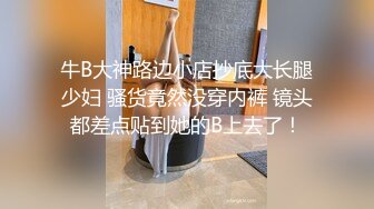 牛B大神路边小店抄底大长腿少妇 骚货竟然没穿内裤 镜头都差点贴到她的B上去了！