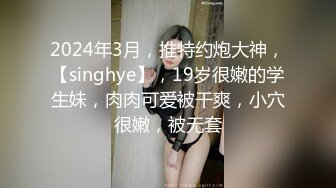 2024年3月，推特约炮大神，【singhye】，19岁很嫩的学生妹，肉肉可爱被干爽，小穴很嫩，被无套