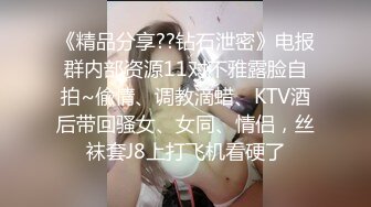 《精品分享??钻石泄密》电报群内部资源11对不雅露脸自拍~偸情、调教滴蜡、KTV酒后带回骚女、女同、情侣，丝袜套J8上打飞机看硬了