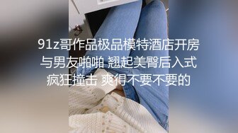 91z哥作品极品模特酒店开房与男友啪啪 翘起美臀后入式疯狂撞击 爽得不要不要的