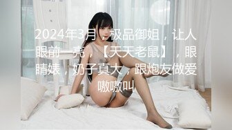 2024年3月，极品御姐，让人眼前一亮，【天天老鼠】，眼睛婊，奶子真大，跟炮友做爱嗷嗷叫