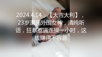 2024.4.14，【大吉大利】，23岁漂亮外围女神，清纯听话，狂暴抠逼连操一小时，这钱赚得不容易