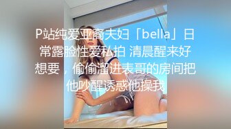 P站纯爱亚裔夫妇「bella」日常露脸性爱私拍 清晨醒来好想要，偷偷溜进表哥的房间把他吵醒诱惑他操我