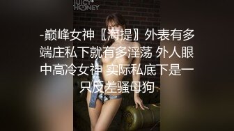 -巅峰女神〖海提〗外表有多端庄私下就有多淫荡 外人眼中高冷女神 实际私底下是一只反差骚母狗