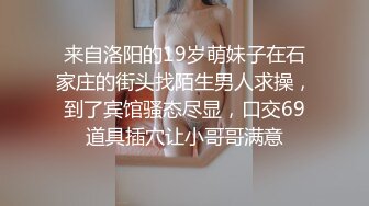 来自洛阳的19岁萌妹子在石家庄的街头找陌生男人求操，到了宾馆骚态尽显，口交69道具插穴让小哥哥满意